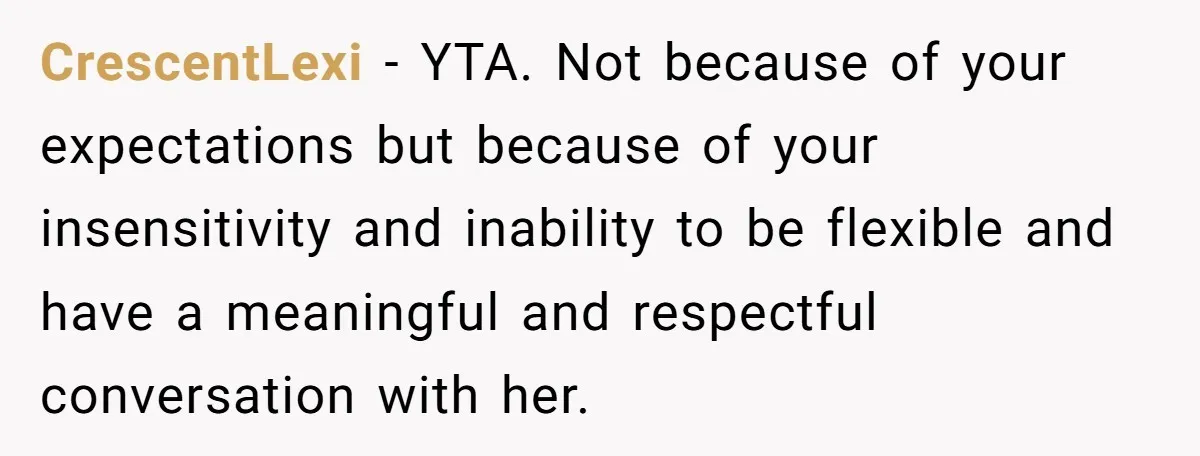 CrescentLexi - YTA. Not because of your expectations but because of your insensitivity and inability to be flexible and have a meaningful and respectful conversation with her.