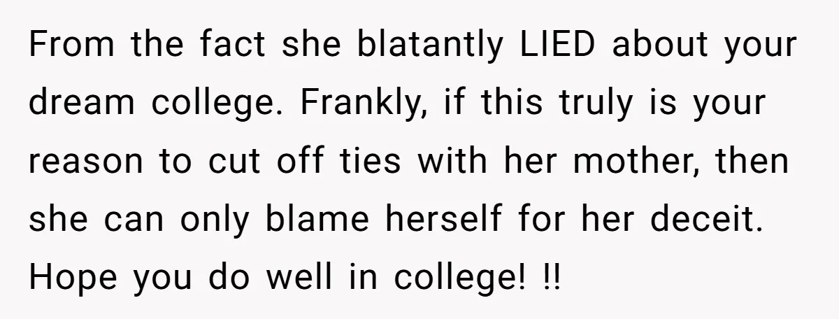 From the fact she blatantly LIED about your dream college. Frankly, if this truly is your reason to cut off ties with her mother, then she can only blame herself...
