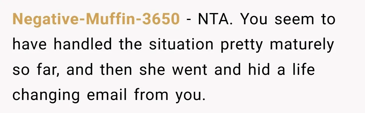 Negative-Muffin-3650 − NTA. You seem to have handled the situation pretty maturely so far, and then she went and hid a life changing email from you.