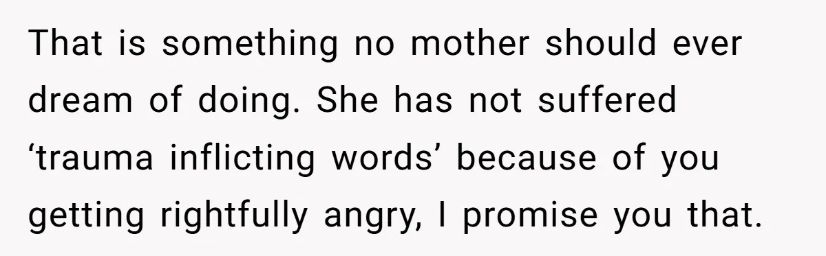 That is something no mother should ever dream of doing. She has not suffered ‘trauma inflicting words’ because of you getting rightfully angry, I promise you that.