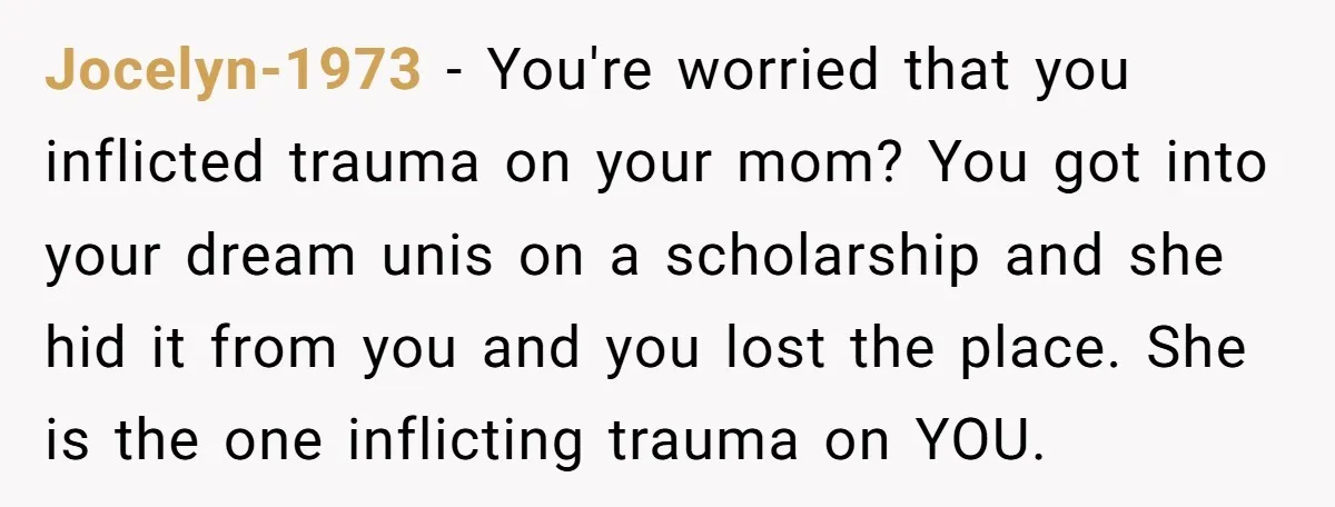 Jocelyn-1973 − You're worried that you inflicted trauma on your mom? You got into your dream unis on a scholarship and she hid it from you and you lost the...