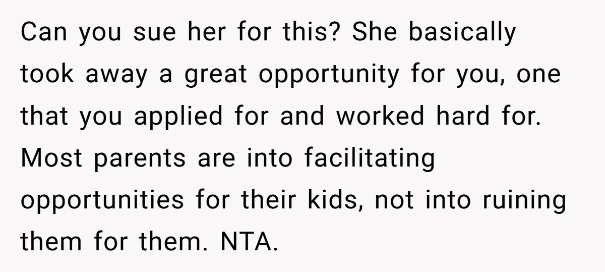 Can you sue her for this? She basically took away a great opportunity for you, one that you applied for and worked hard for. Most parents are into facilitating opportunities...