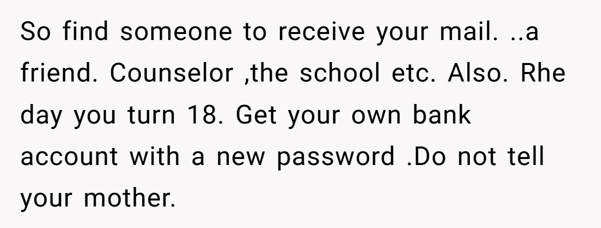 So find someone to receive your mail. ..a friend. Counselor ,the school etc. Also. Rhe day you turn 18. Get your own bank account with a new password .Do not...