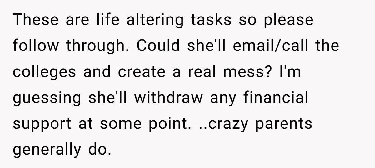These are life altering tasks so please follow through. Could she'll email/call the colleges and create a real mess? I'm guessing she'll withdraw any financial support at some point. ..crazy...
