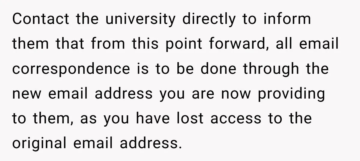 Contact the university directly to inform them that from this point forward, all email correspondence is to be done through the new email address you are now providing to them,...