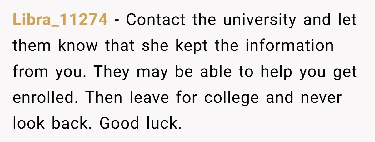 Libra_11274 − Contact the university and let them know that she kept the information from you. They may be able to help you get enrolled. Then leave for college and...