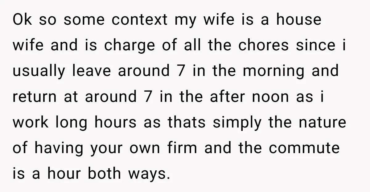 Ok so some context my wife is a house wife and is charge of all the chores since i usually leave around 7 in the morning and return at around...