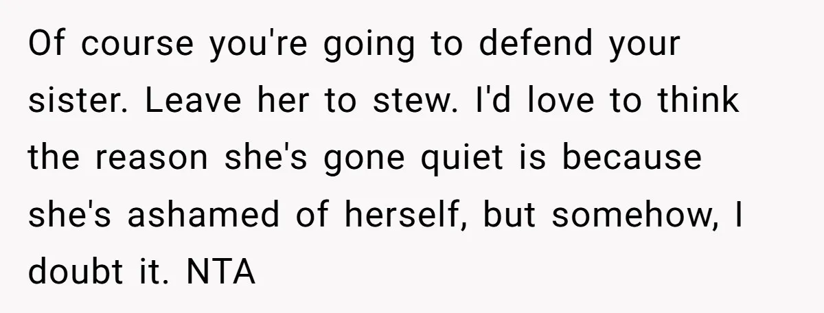 Of course you're going to defend your sister. Leave her to stew. I'd love to think the reason she's gone quiet is because she's ashamed of herself, but somehow, I...