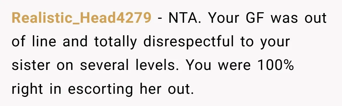 Realistic_Head4279 − NTA. Your GF was out of line and totally disrespectful to your sister on several levels. You were 100% right in escorting her out.