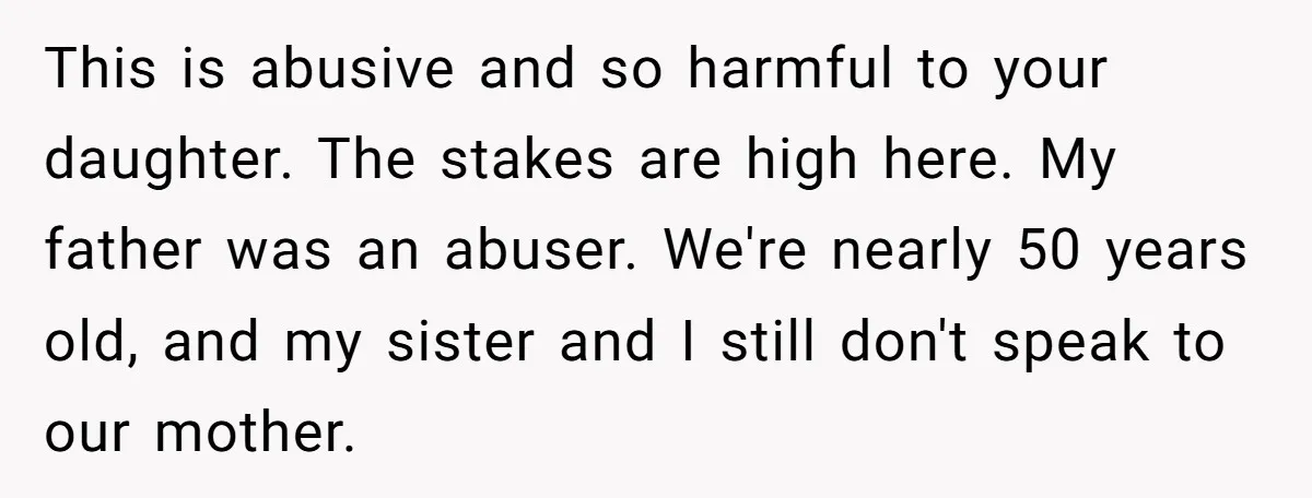 This is abusive and so harmful to your daughter. The stakes are high here. My father was an abuser. We're nearly 50 years old, and my sister and I still...