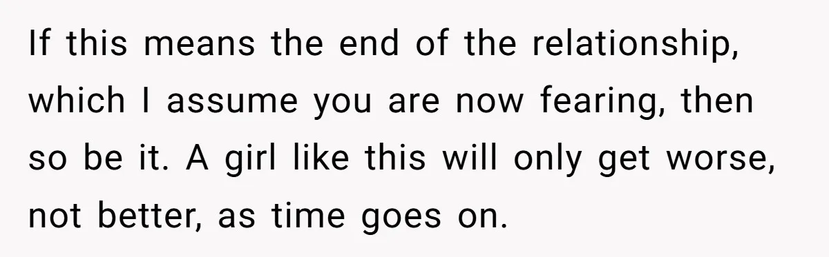 If this means the end of the relationship, which I assume you are now fearing, then so be it. A girl like this will only get worse, not better, as...