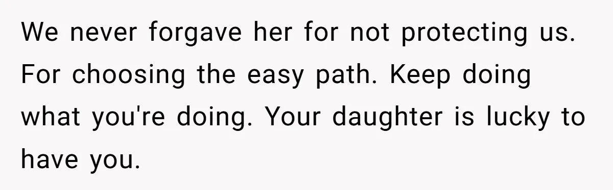 We never forgave her for not protecting us. For choosing the easy path. Keep doing what you're doing. Your daughter is lucky to have you.