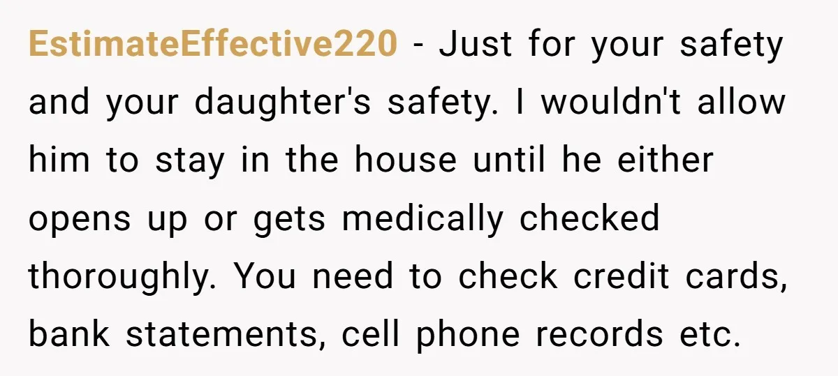 EstimateEffective220 − Just for your safety and your daughter's safety. I wouldn't allow him to stay in the house until he either opens up or gets medically checked thoroughly. You...