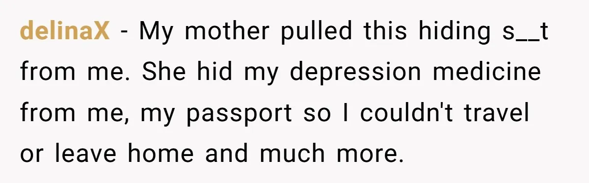 delinaX − My mother pulled this hiding s__t from me. She hid my depression medicine from me, my passport so I couldn't travel or leave home and much more.