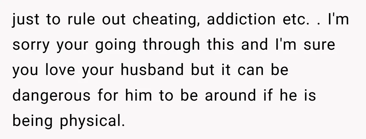 just to rule out cheating, addiction etc. . I'm sorry your going through this and I'm sure you love your husband but it can be dangerous for him to be...