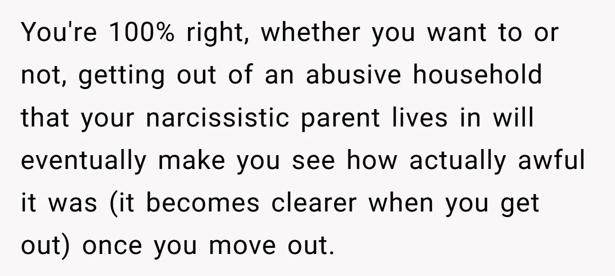 You're 100% right, whether you want to or not, getting out of an abusive household that your narcissistic parent lives in will eventually make you see how actually awful it...