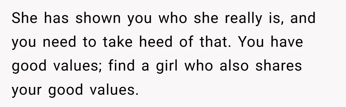 She has shown you who she really is, and you need to take heed of that. You have good values; find a girl who also shares your good values.