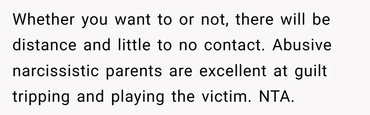 Whether you want to or not, there will be distance and little to no contact. Abusive narcissistic parents are excellent at guilt tripping and playing the victim. NTA.