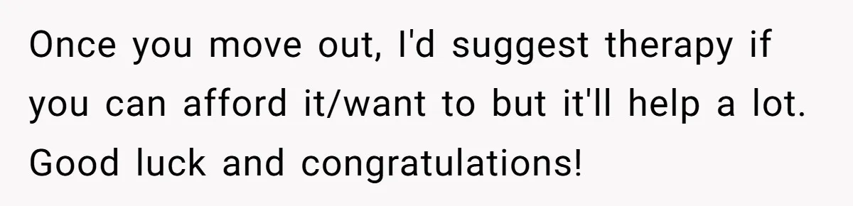 Once you move out, I'd suggest therapy if you can afford it/want to but it'll help a lot. Good luck and congratulations!