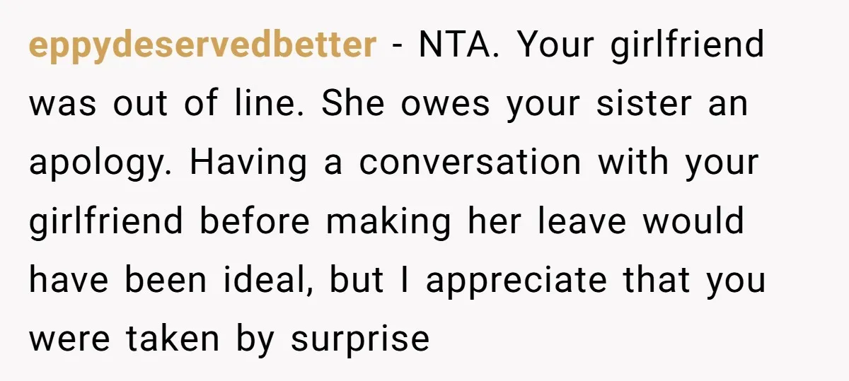 eppydeservedbetter − NTA. Your girlfriend was out of line. She owes your sister an apology. Having a conversation with your girlfriend before making her leave would have been ideal, but...