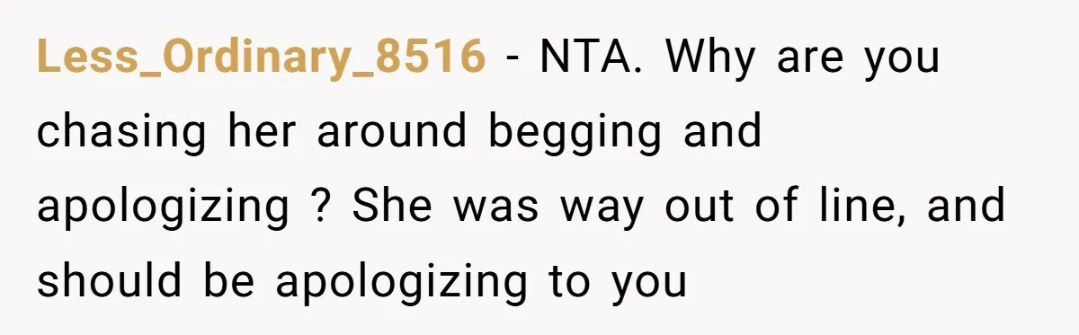 Less_Ordinary_8516 − NTA. Why are you chasing her around begging and apologizing ? She was way out of line, and should be apologizing to you