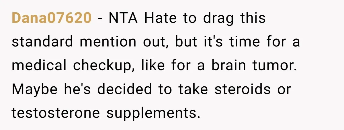 Dana07620 − NTA Hate to drag this standard mention out, but it's time for a medical checkup, like for a brain tumor. Maybe he's decided to take steroids or testosterone...