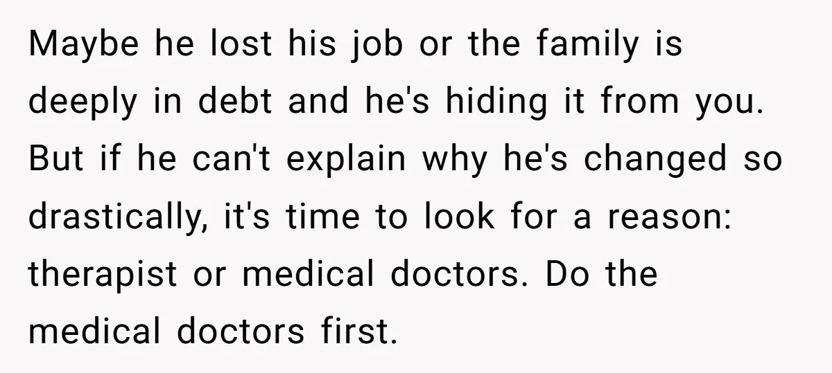 Maybe he lost his job or the family is deeply in debt and he's hiding it from you. But if he can't explain why he's changed so drastically, it's time...