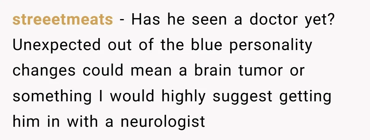 streeetmeats − Has he seen a doctor yet? Unexpected out of the blue personality changes could mean a brain tumor or something I would highly suggest getting him in with...
