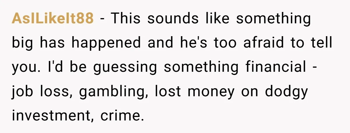 AsILikeIt88 − This sounds like something big has happened and he's too afraid to tell you. I'd be guessing something financial - job loss, gambling, lost money on dodgy investment,...