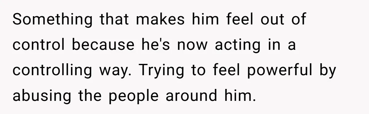 Something that makes him feel out of control because he's now acting in a controlling way. Trying to feel powerful by abusing the people around him.