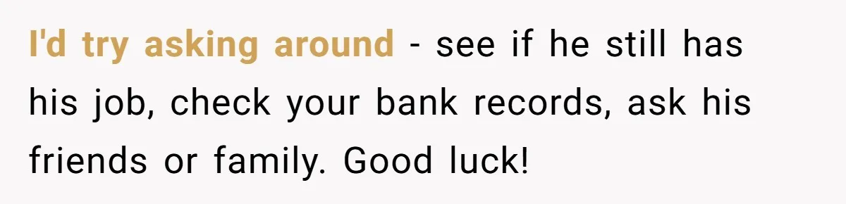 I'd try asking around - see if he still has his job, check your bank records, ask his friends or family. Good luck!