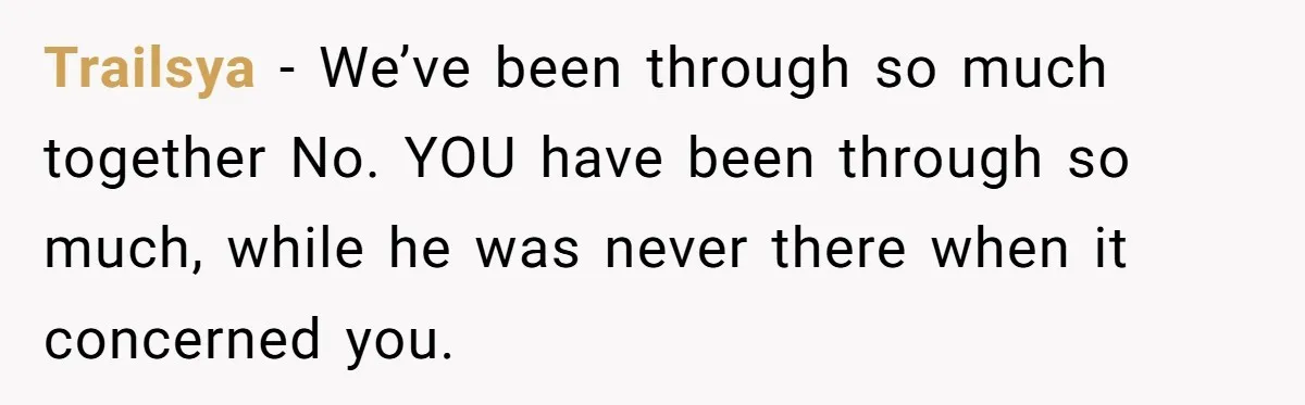 Trailsya - We’ve been through so much together No. YOU have been through so much, while he was never there when it concerned you.