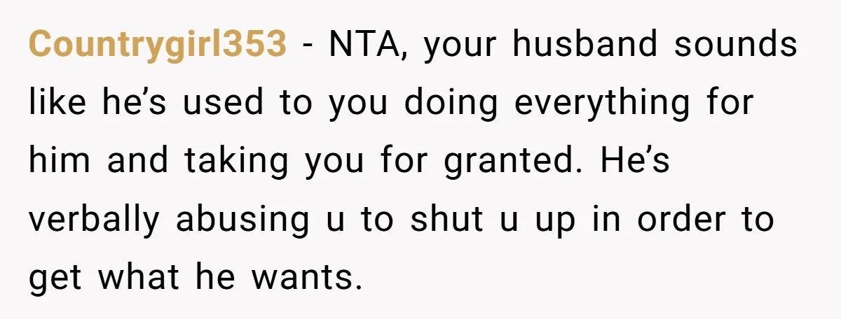 Countrygirl353 - NTA, your husband sounds like he’s used to you doing everything for him and taking you for granted. He’s verbally abusing u to shut u up in order...