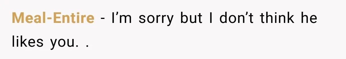 Meal-Entire - I’m sorry but I don’t think he likes you. .
