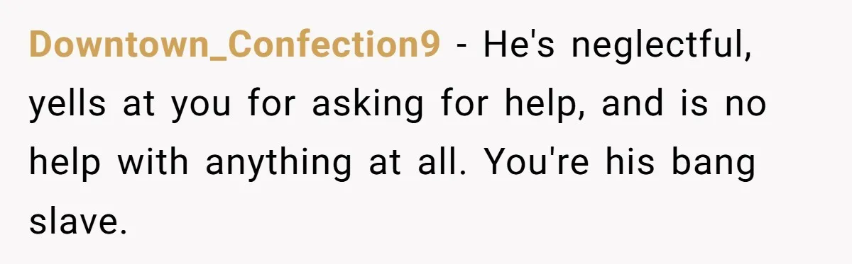 Downtown_Confection9 - He's neglectful, yells at you for asking for help, and is no help with anything at all. You're his bang slave.