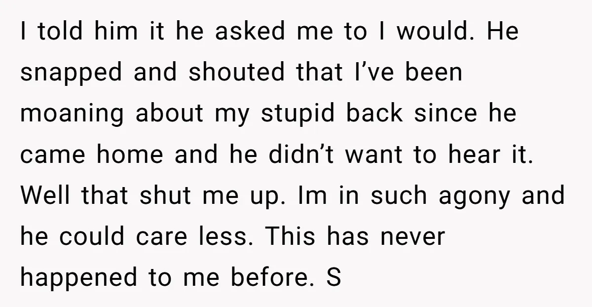 I told him it he asked me to I would. He snapped and shouted that I’ve been moaning about my stupid back since he came home and he didn’t want...
