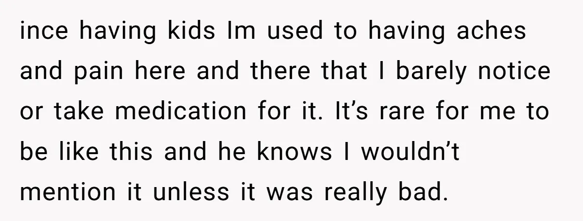 ince having kids Im used to having aches and pain here and there that I barely notice or take medication for it. It’s rare for me to be like this...