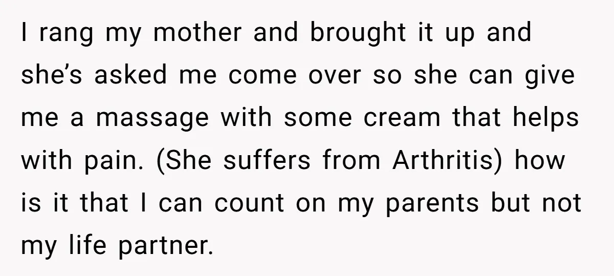 I rang my mother and brought it up and she’s asked me come over so she can give me a massage with some cream that helps with pain. (She suffers...