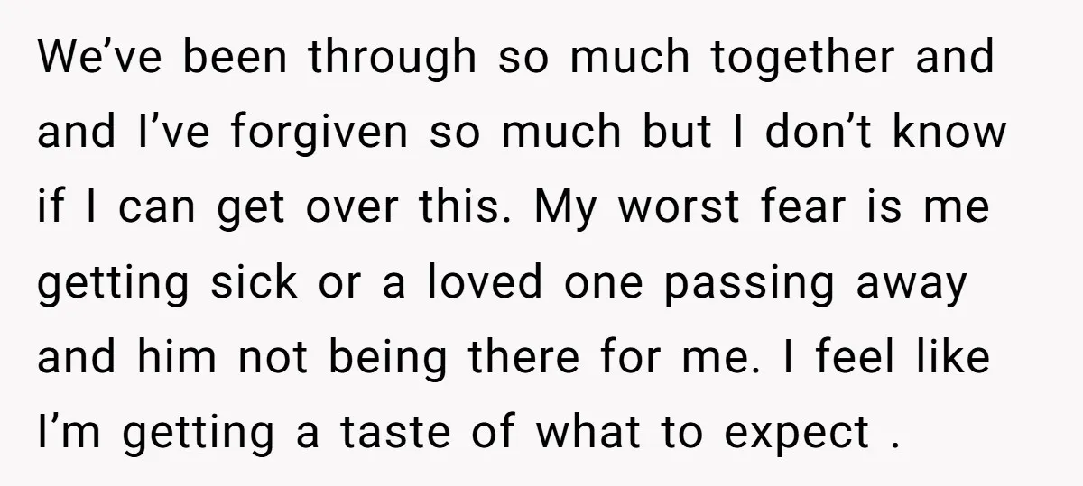 We’ve been through so much together and and I’ve forgiven so much but I don’t know if I can get over this. My worst fear is me getting sick or...