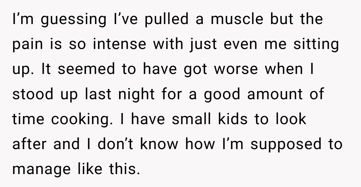 I’m guessing I’ve pulled a muscle but the pain is so intense with just even me sitting up. It seemed to have got worse when I stood up last night...