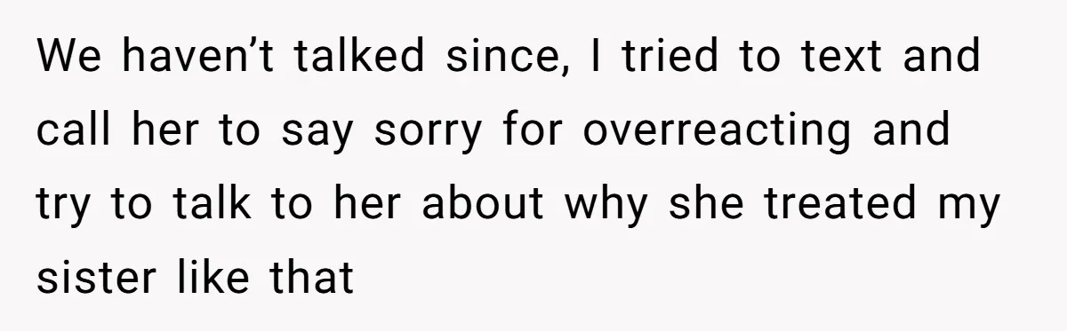We haven’t talked since, I tried to text and call her to say sorry for overreacting and try to talk to her about why she treated my sister like that