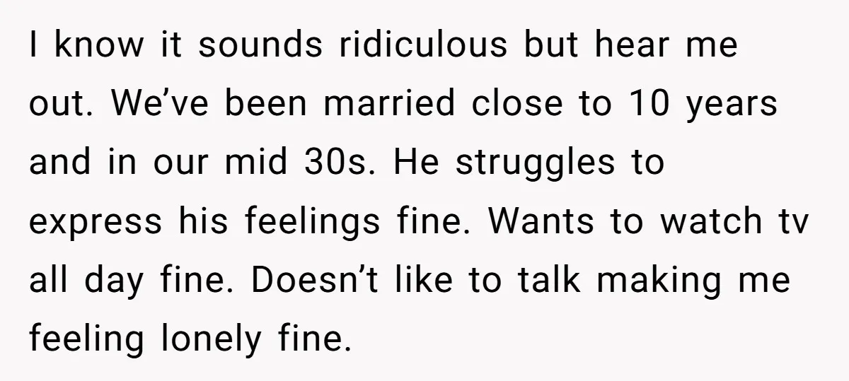 I know it sounds ridiculous but hear me out. We’ve been married close to 10 years and in our mid 30s. He struggles to express his feelings fine. Wants to...