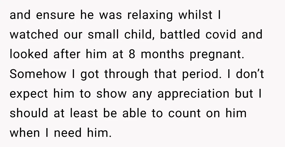 and ensure he was relaxing whilst I watched our small child, battled covid and looked after him at 8 months pregnant. Somehow I got through that period. I don’t expect...