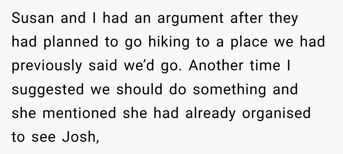 Susan and I had an argument after they had planned to go hiking to a place we had previously said we’d go. Another time I suggested we should do something...