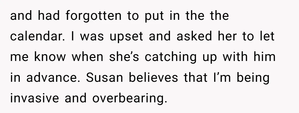 and had forgotten to put in the the calendar. I was upset and asked her to let me know when she’s catching up with him in advance. Susan believes that...
