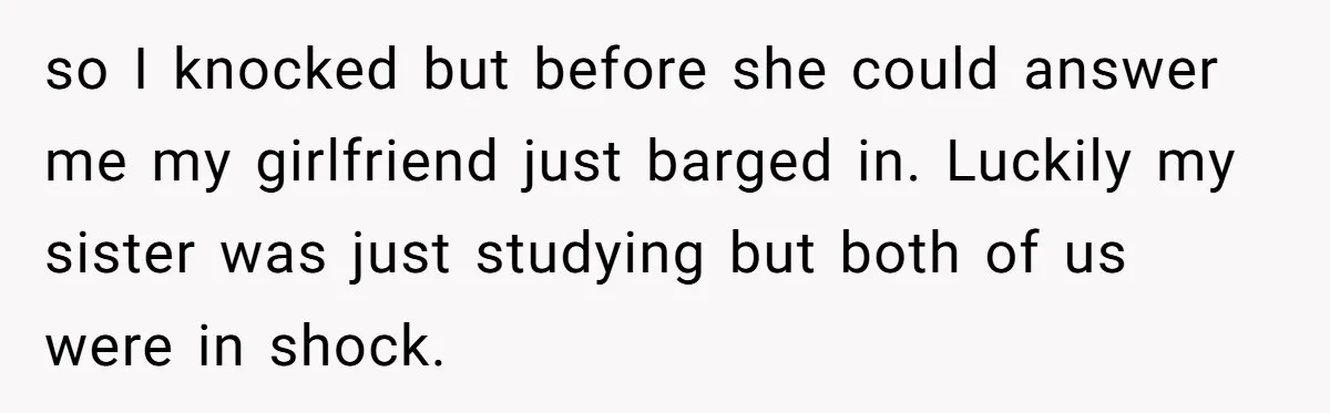 so I knocked but before she could answer me my girlfriend just barged in. Luckily my sister was just studying but both of us were in shock.