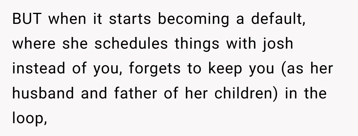 BUT when it starts becoming a default, where she schedules things with josh instead of you, forgets to keep you (as her husband and father of her children) in the...