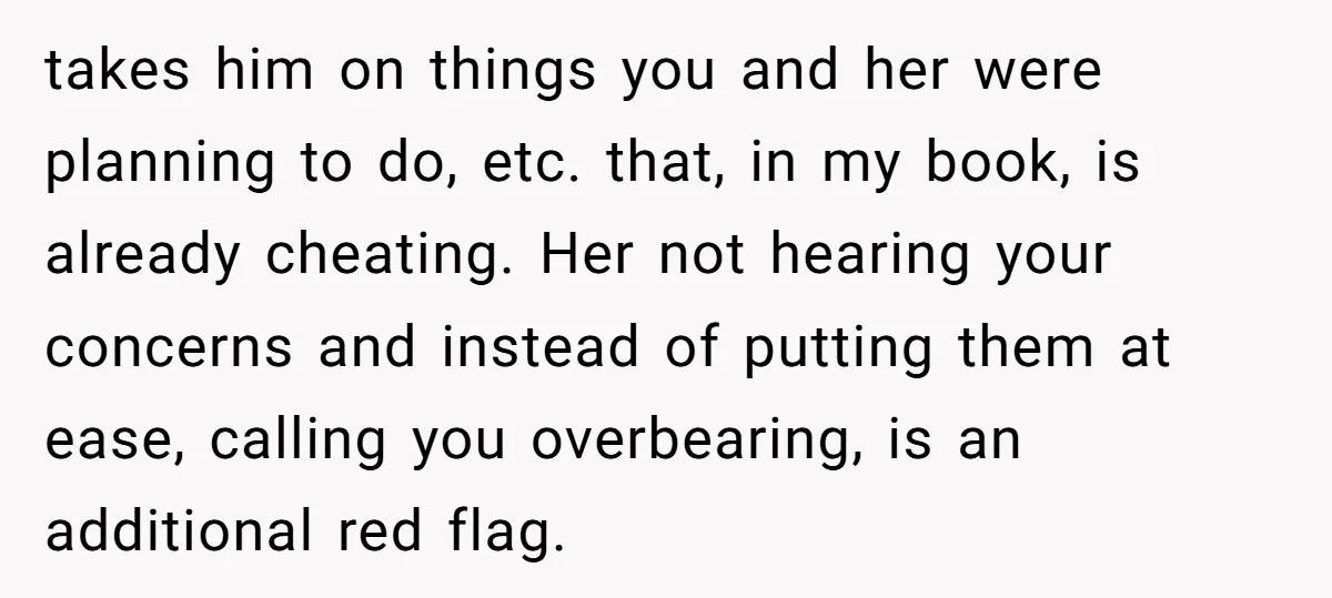 takes him on things you and her were planning to do, etc. that, in my book, is already cheating. Her not hearing your concerns and instead of putting them at...