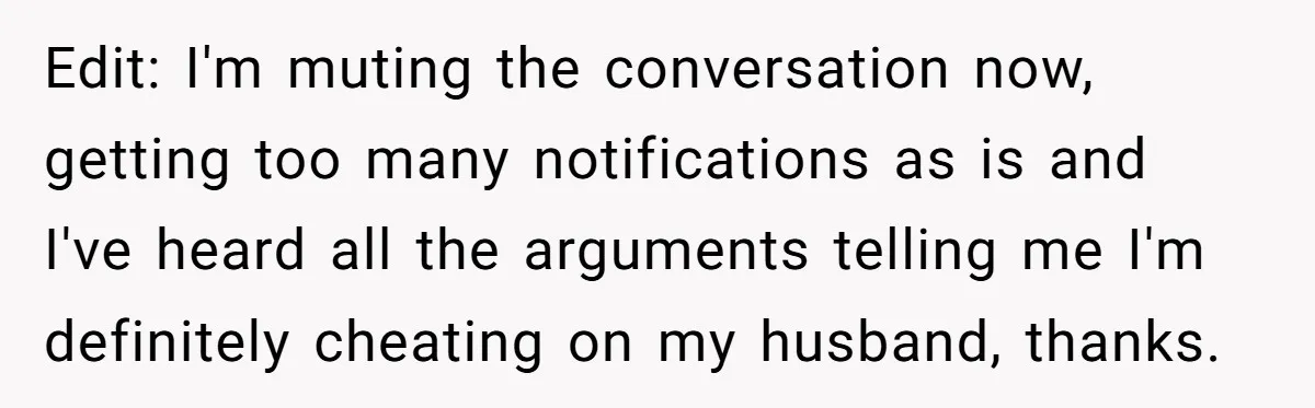 Edit: I'm muting the conversation now, getting too many notifications as is and I've heard all the arguments telling me I'm definitely cheating on my husband, thanks.