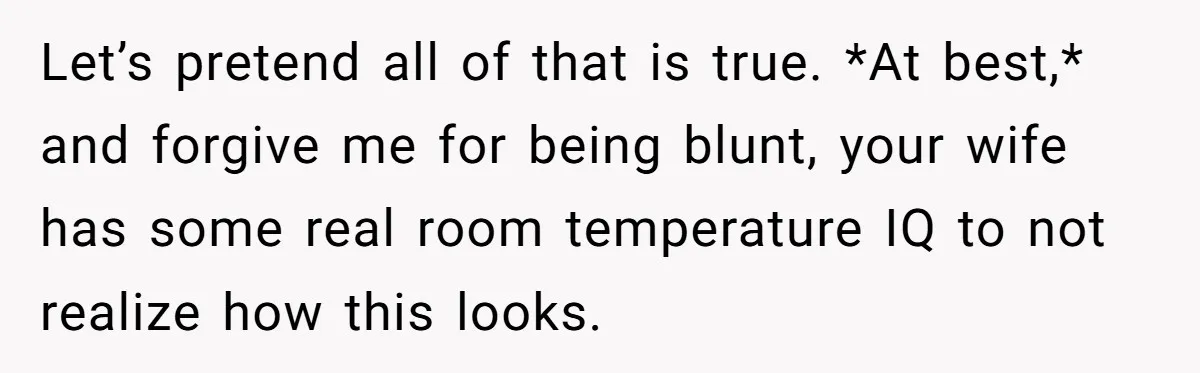 Let’s pretend all of that is true. *At best,* and forgive me for being blunt, your wife has some real room temperature IQ to not realize how this looks.